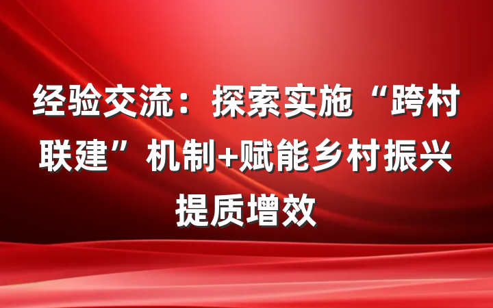 经验交流：探索实施“跨村联建”机制 赋能乡村振兴提质增效
