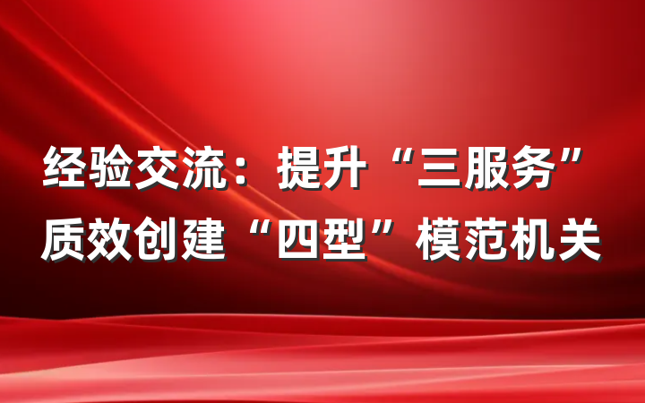 经验交流：提升“三服务”质效创建“四型”模范机关