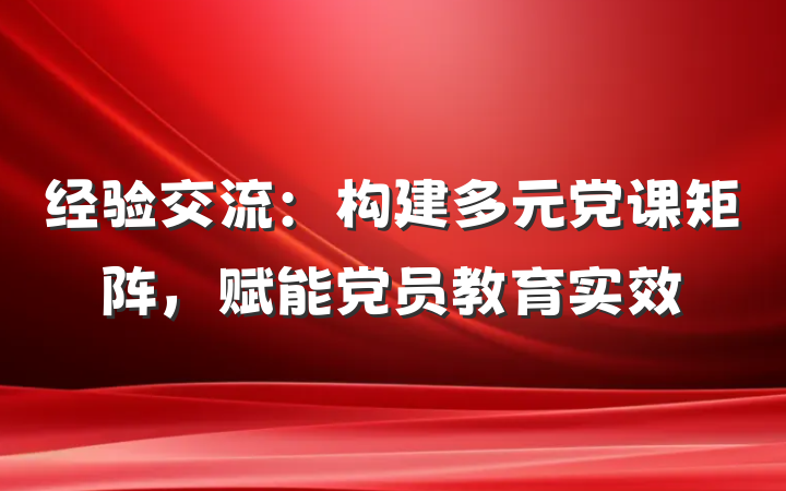 经验交流：构建多元党课矩阵，赋能党员教育实效