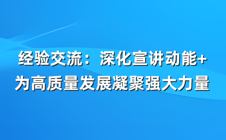 经验交流：深化宣讲动能 为高质量发展凝聚强大力量