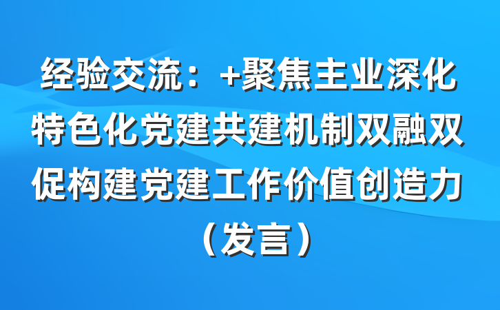 经验交流： 聚焦主业深化特色化党建共建机制双融双促构建党建工作价值创造力（发言）