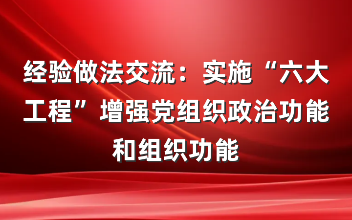 经验做法交流：实施“六大工程”增强党组织政治功能和组织功能