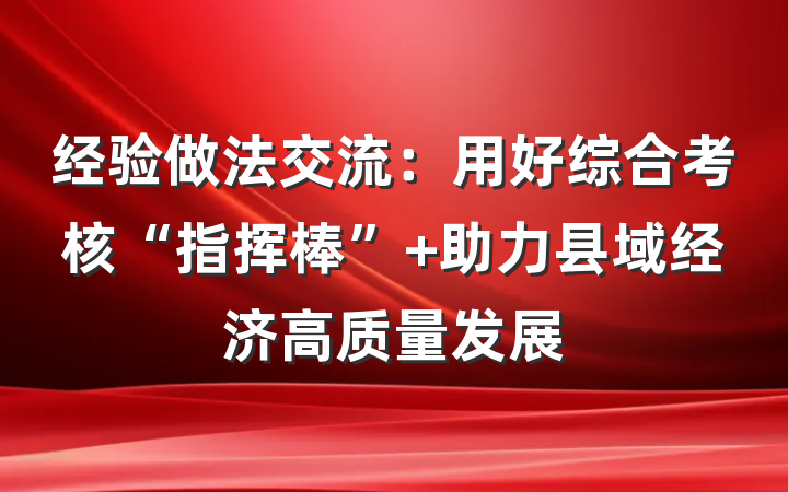 经验做法交流：用好综合考核“指挥棒” 助力县域经济高质量发展