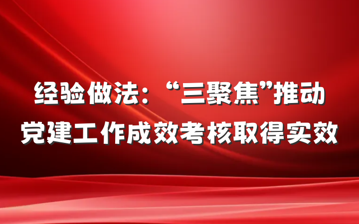 经验做法：“三聚焦”推动党建工作成效考核取得实效