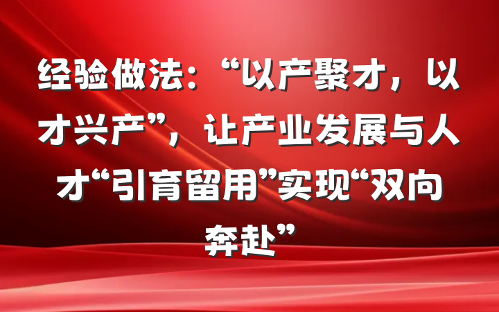 经验做法：“以产聚才，以才兴产”，让产业发展与人才“引育留用”实现“双向奔赴”