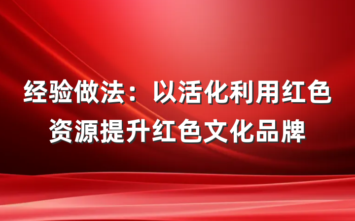 经验做法：以活化利用红色资源提升红色文化品牌