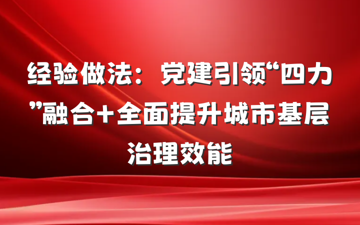 经验做法：党建引领“四力”融合 全面提升城市基层治理效能