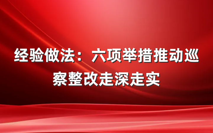 经验做法：六项举措推动巡察整改走深走实