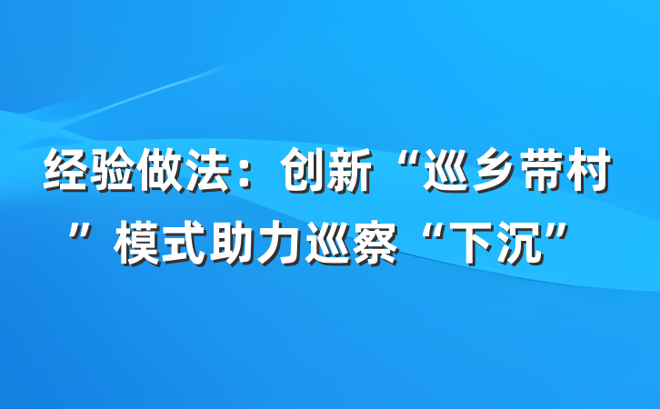 经验做法：创新“巡乡带村”模式助力巡察“下沉”