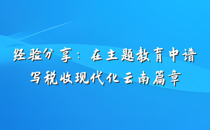 经验分享：在主题教育中谱写税收现代化云南篇章