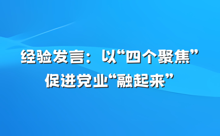 经验发言：以“四个聚焦”促进党业“融起来”