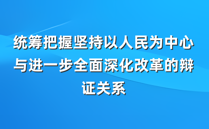 统筹把握坚持以人民为中心与进一步全面深化改革的辩证关系