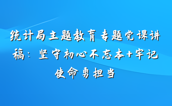 统计局主题教育专题党课讲稿：坚守初心不忘本 牢记使命勇担当
