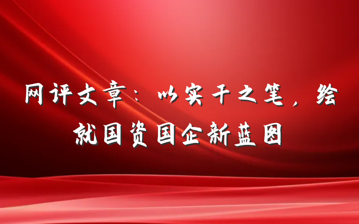 网评文章：以实干之笔，绘就国资国企新蓝图