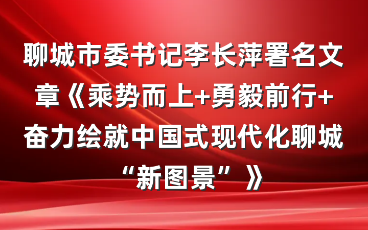 聊城市委书记李长萍署名文章《乘势而上 勇毅前行 奋力绘就中国式现代化聊城“新图景”》