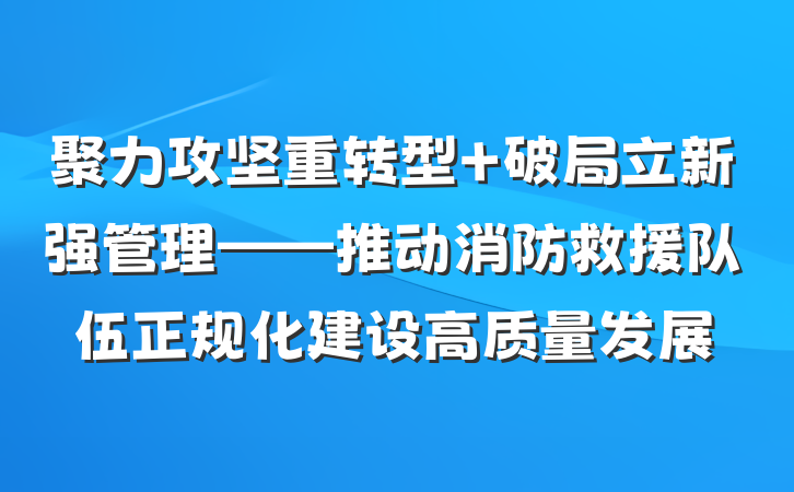 聚力攻坚重转型 破局立新强管理——推动消防救援队伍正规化建设高质量发展