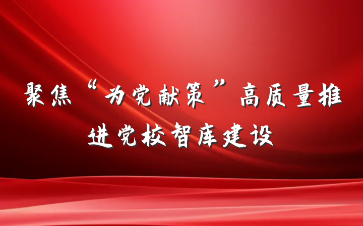 聚焦“为党献策”高质量推进党校智库建设