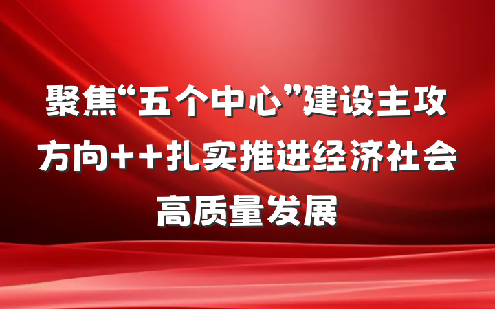 聚焦“五个中心”建设主攻方向  扎实推进经济社会高质量发展