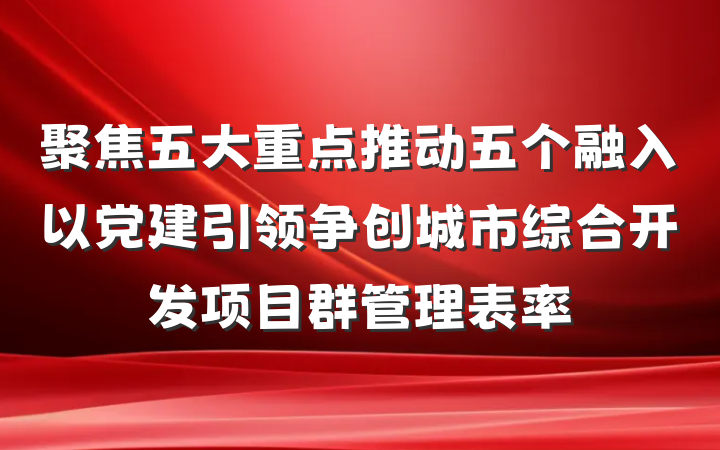 聚焦五大重点推动五个融入以党建引领争创城市综合开发项目群管理表率