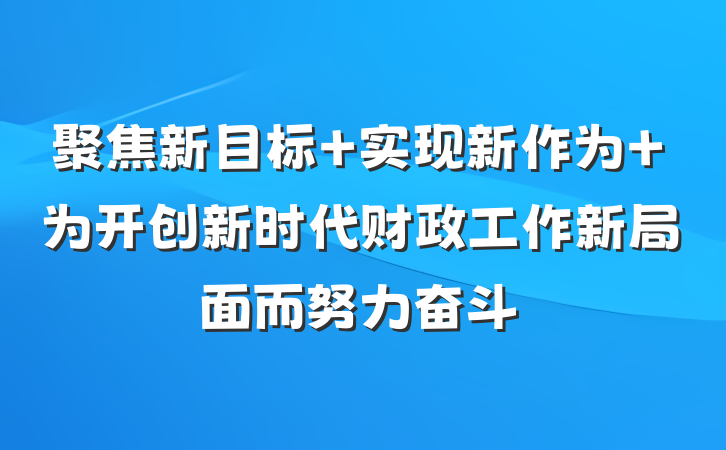 聚焦新目标 实现新作为 为开创新时代财政工作新局面而努力奋斗