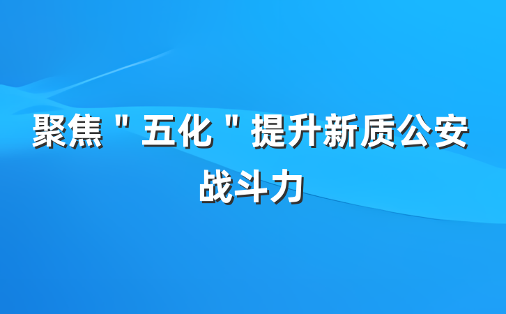 聚焦＂五化＂提升新质公安战斗力