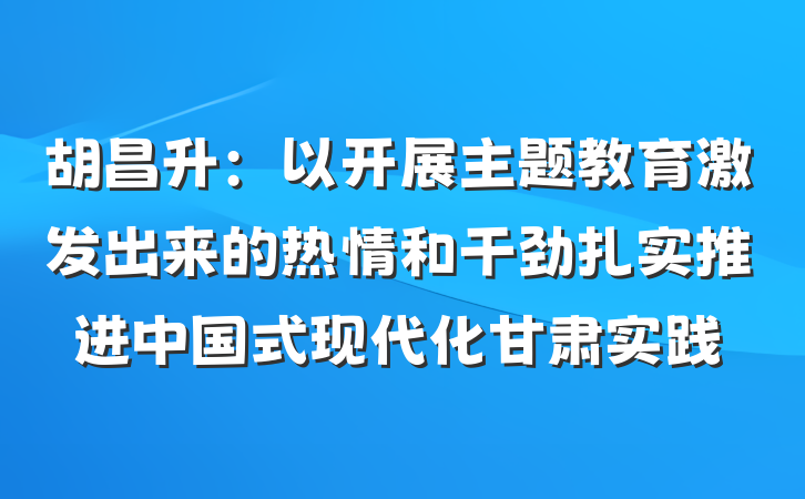 胡昌升：以开展主题教育激发出来的热情和干劲扎实推进中国式现代化甘肃实践