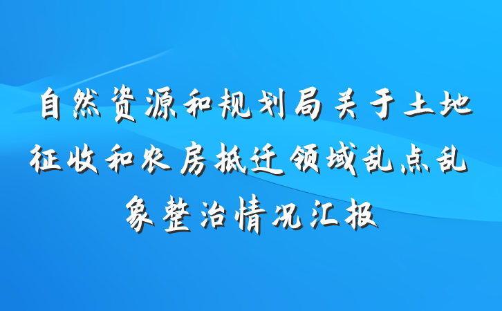自然资源和规划局关于土地征收和农房拆迁领域乱点乱象整治情况汇报