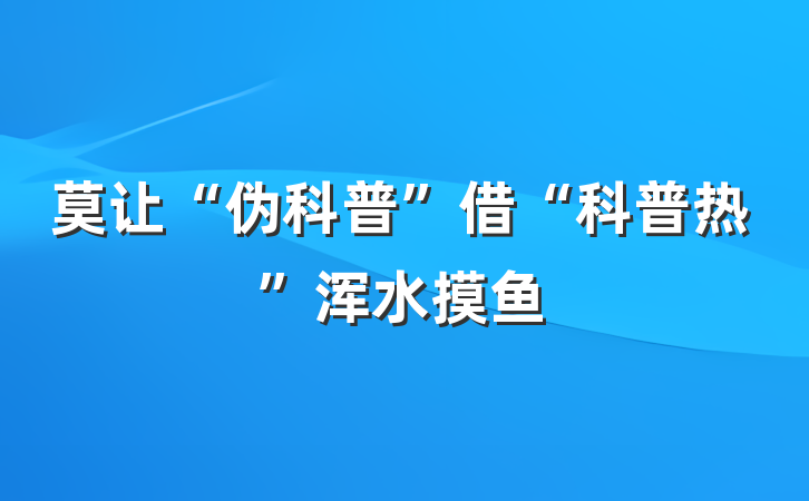 莫让“伪科普”借“科普热”浑水摸鱼