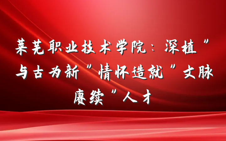 莱芜职业技术学院：深植＂与古为新＂情怀造就＂文脉赓续＂人才