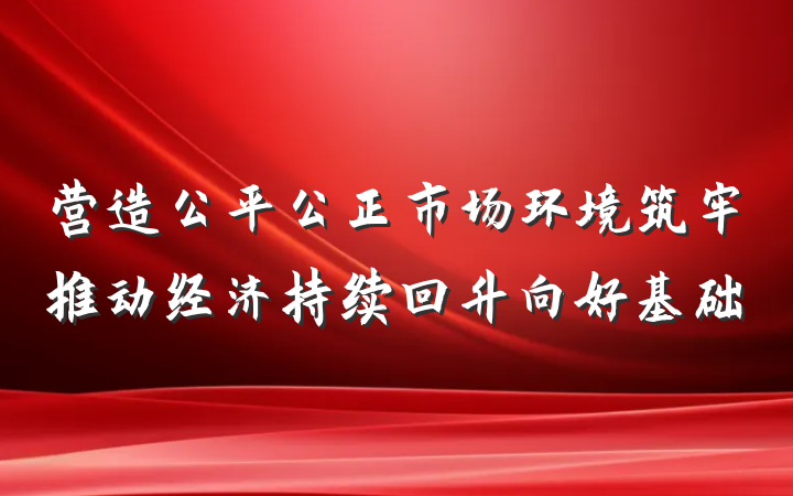 营造公平公正市场环境筑牢推动经济持续回升向好基础