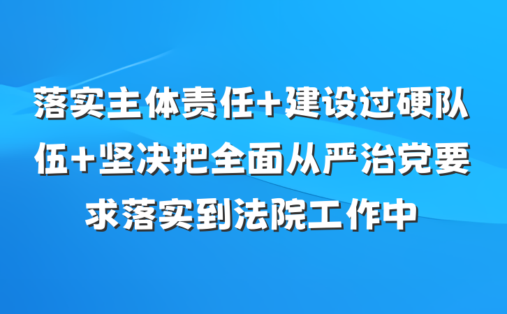 落实主体责任 建设过硬队伍 坚决把全面从严治党要求落实到法院工作中