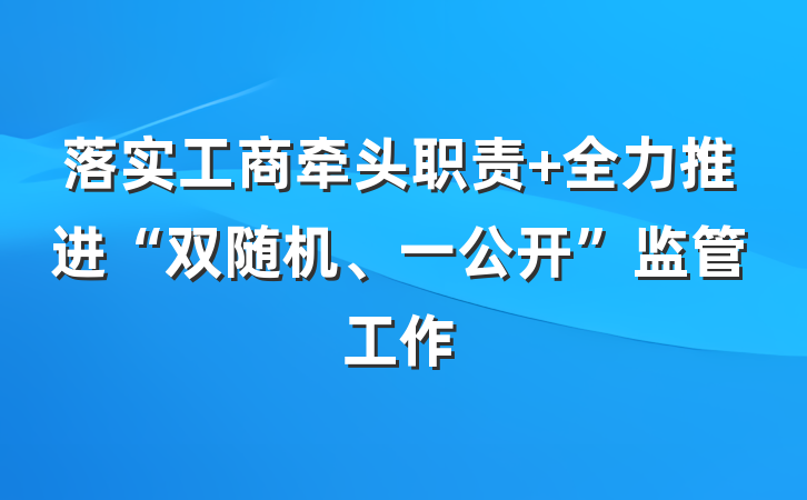 落实工商牵头职责 全力推进“双随机、一公开”监管工作