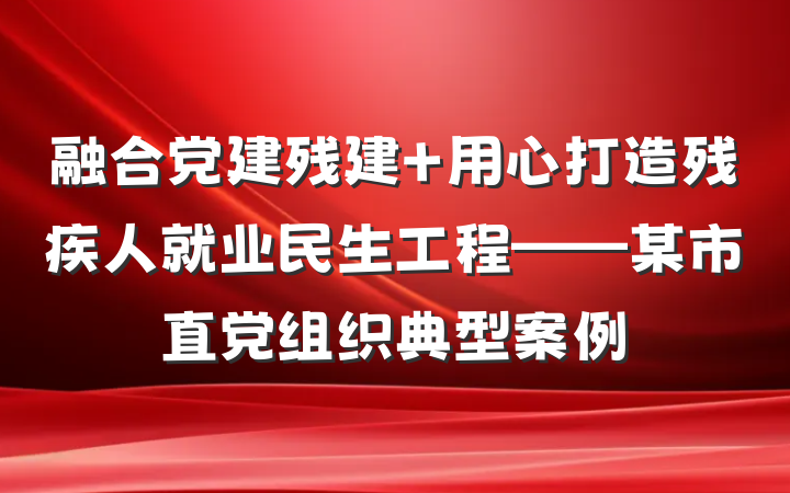 融合党建残建 用心打造残疾人就业民生工程——某市直党组织典型案例