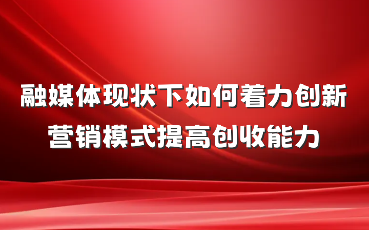 融媒体现状下如何着力创新营销模式提高创收能力