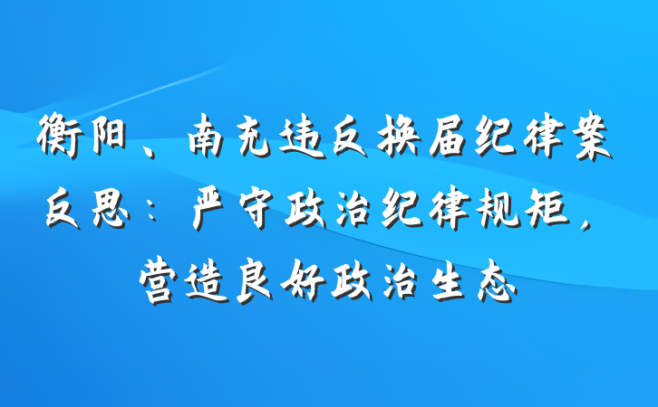 衡阳、南充违反换届纪律案反思：严守政治纪律规矩，营造良好政治生态