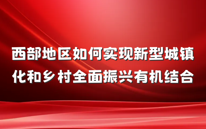 西部地区如何实现新型城镇化和乡村全面振兴有机结合