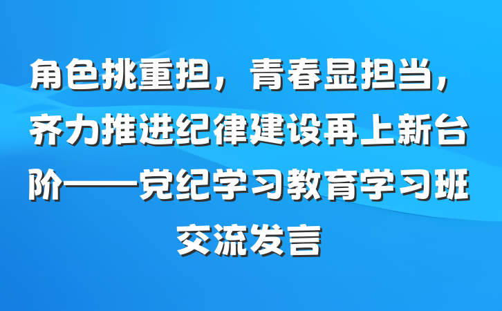 角色挑重担，青春显担当，齐力推进纪律建设再上新台阶——党纪学习教育学习班交流发言