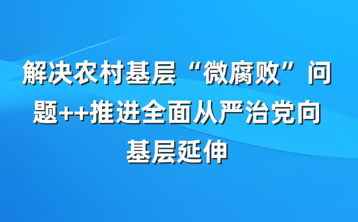 解决农村基层“微腐败”问题  推进全面从严治党向基层延伸