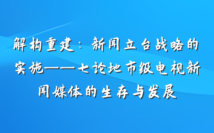 解构重建：新闻立台战略的实施——七论地市级电视新闻媒体的生存与发展