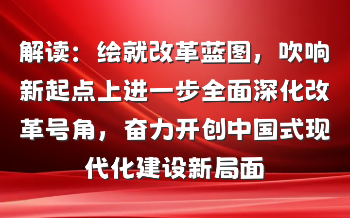 解读：绘就改革蓝图，吹响新起点上进一步全面深化改革号角，奋力开创中国式现代化建设新局面