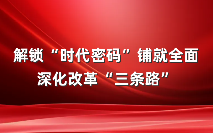解锁“时代密码”铺就全面深化改革“三条路”