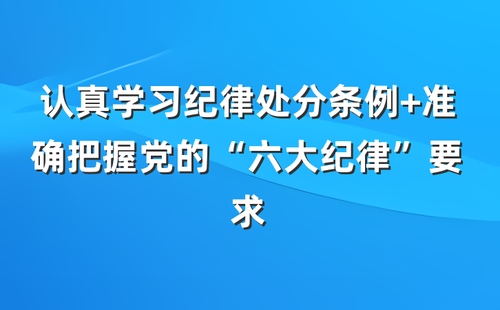 认真学习纪律处分条例 准确把握党的“六大纪律”要求