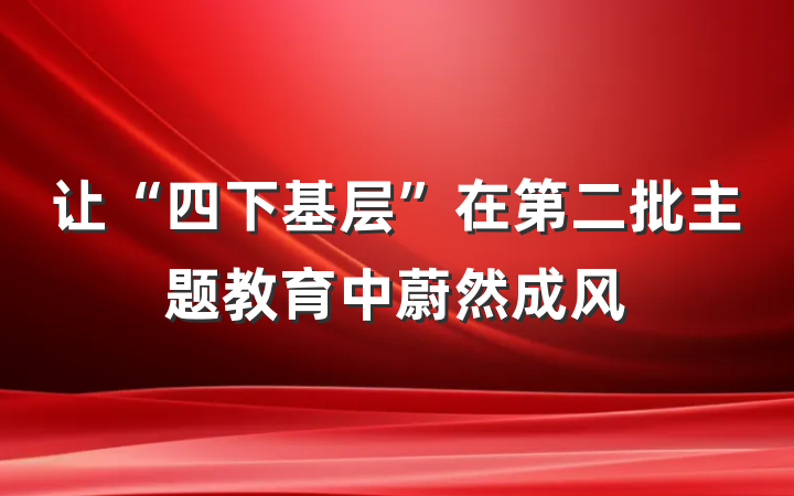 让“四下基层”在第二批主题教育中蔚然成风