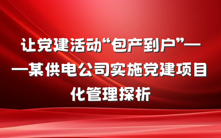 让党建活动“包产到户”——某供电公司实施党建项目化管理探析