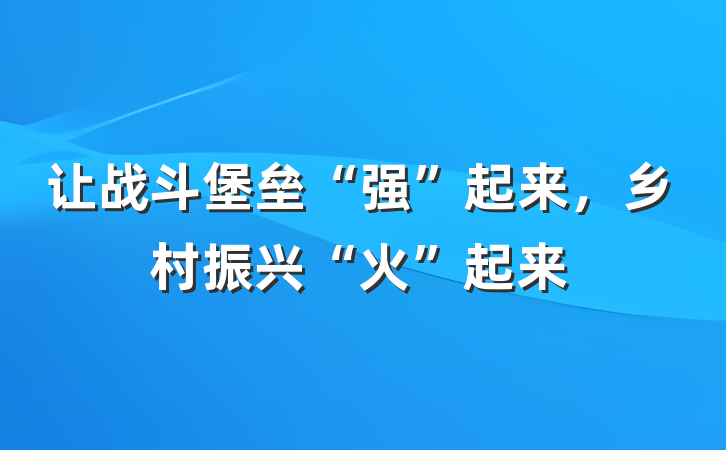 让战斗堡垒“强”起来，乡村振兴“火”起来