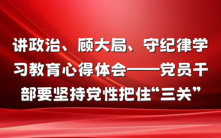讲政治、顾大局、守纪律学习教育心得体会——党员干部要坚持党性把住“三关”