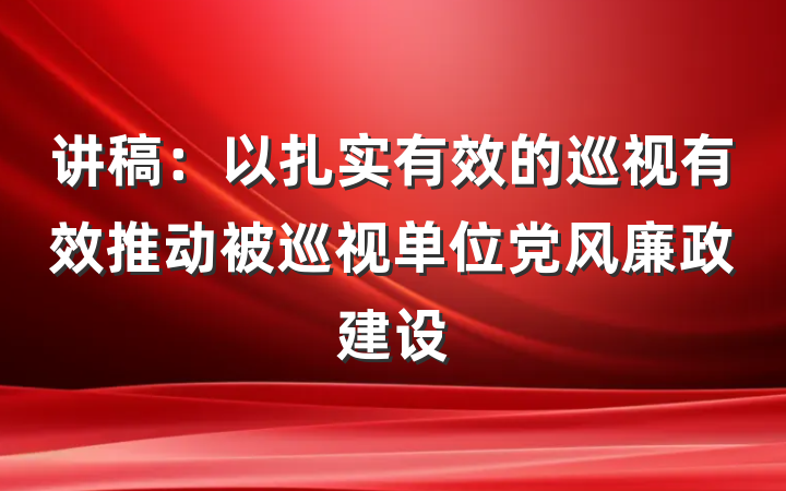 讲稿：以扎实有效的巡视有效推动被巡视单位党风廉政建设