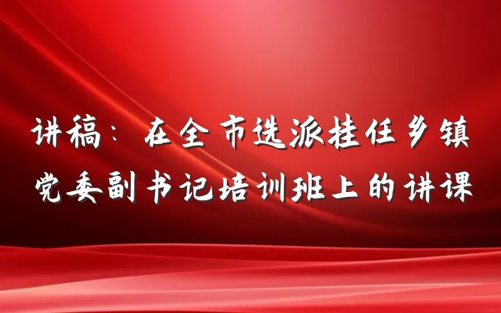 讲稿：在全市选派挂任乡镇党委副书记培训班上的讲课