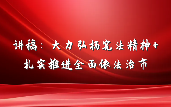 讲稿：大力弘扬宪法精神 扎实推进全面依法治市