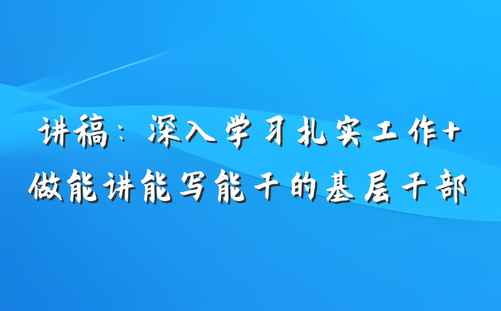 讲稿：深入学习扎实工作 做能讲能写能干的基层干部